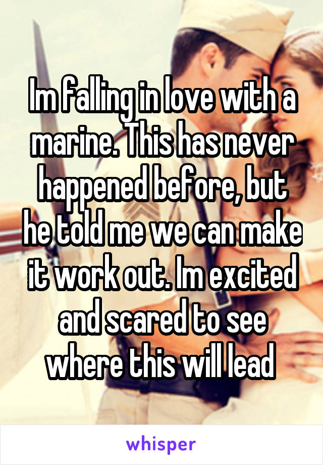 Im falling in love with a marine. This has never happened before, but he told me we can make it work out. Im excited and scared to see where this will lead 