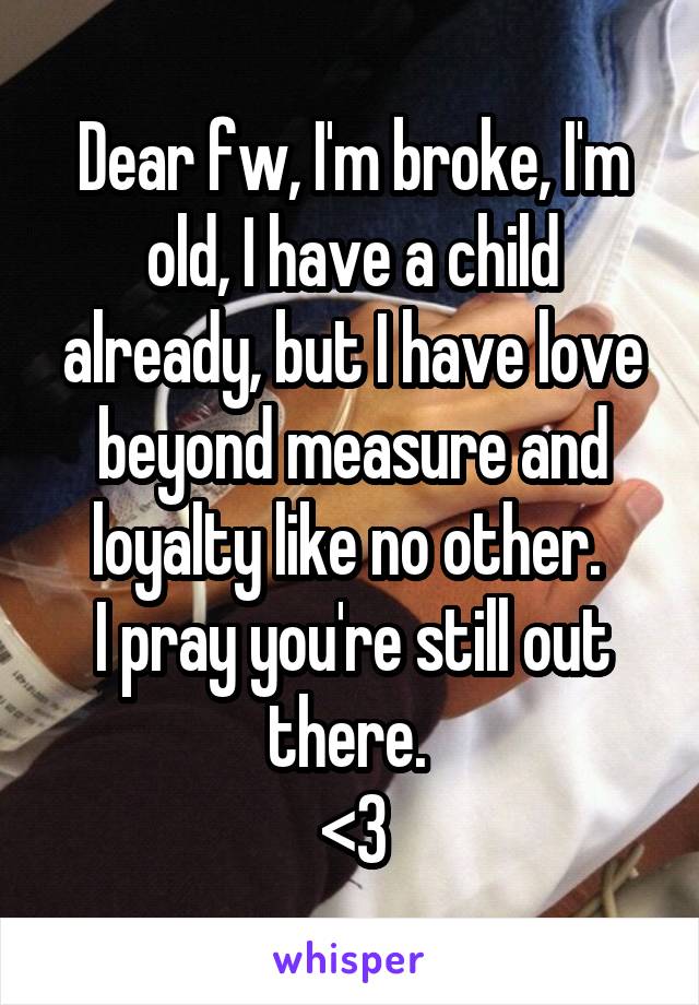 Dear fw, I'm broke, I'm old, I have a child already, but I have love beyond measure and loyalty like no other. 
I pray you're still out there. 
<3