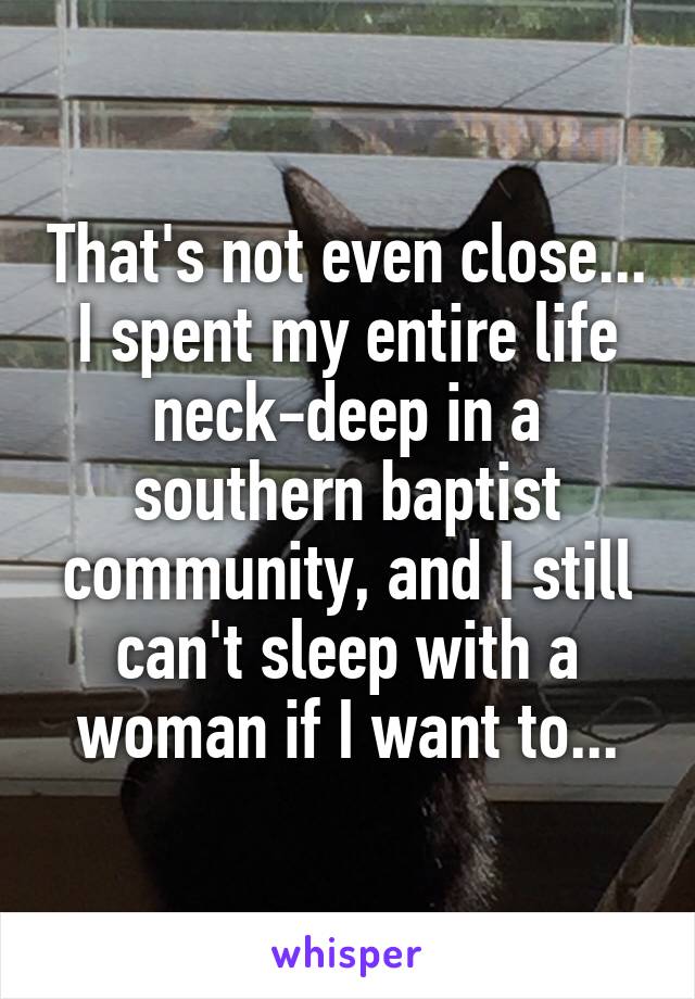 That's not even close... I spent my entire life neck-deep in a southern baptist community, and I still can't sleep with a woman if I want to...