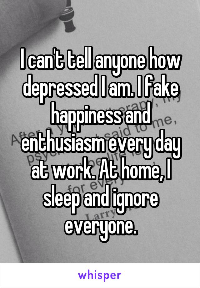 I can't tell anyone how depressed I am. I fake happiness and enthusiasm every day at work. At home, I sleep and ignore everyone.