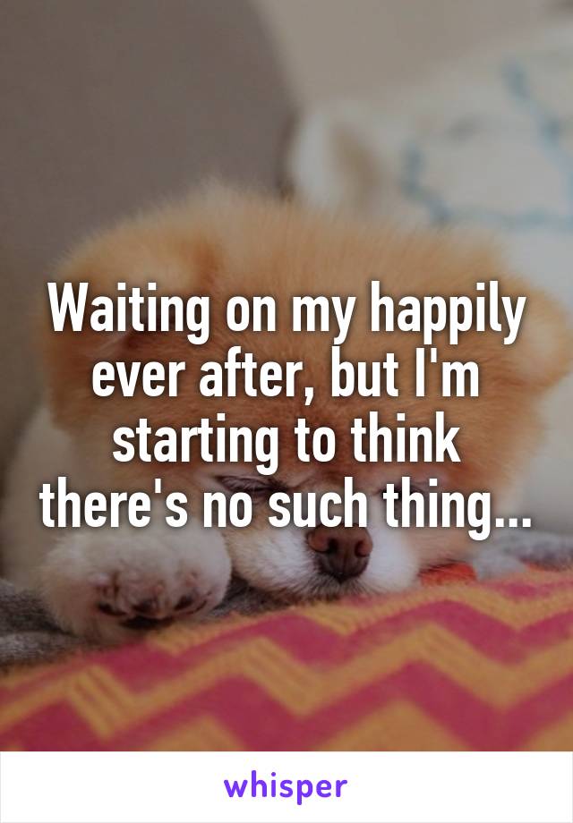 Waiting on my happily ever after, but I'm starting to think there's no such thing...