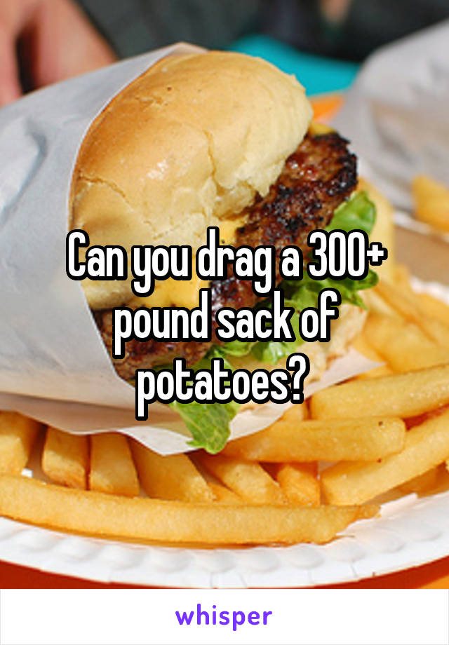 Can you drag a 300+ pound sack of potatoes? 