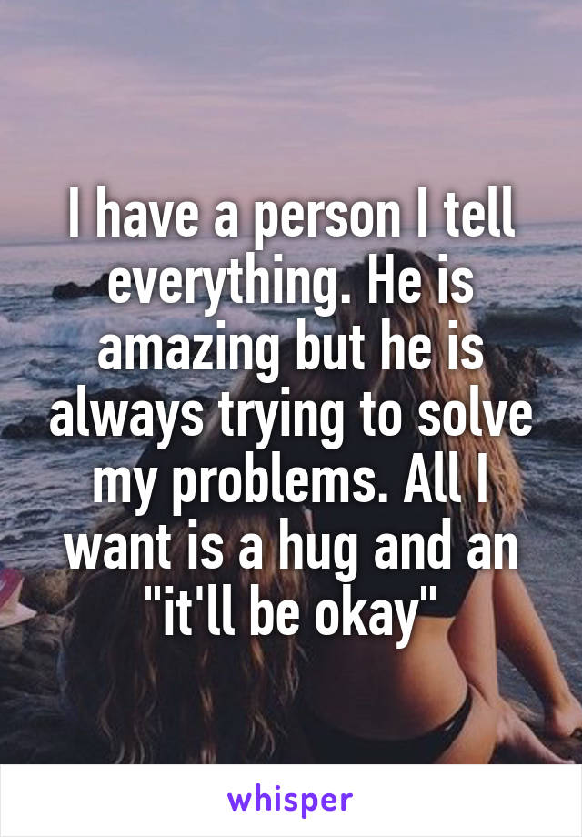 I have a person I tell everything. He is amazing but he is always trying to solve my problems. All I want is a hug and an "it'll be okay"