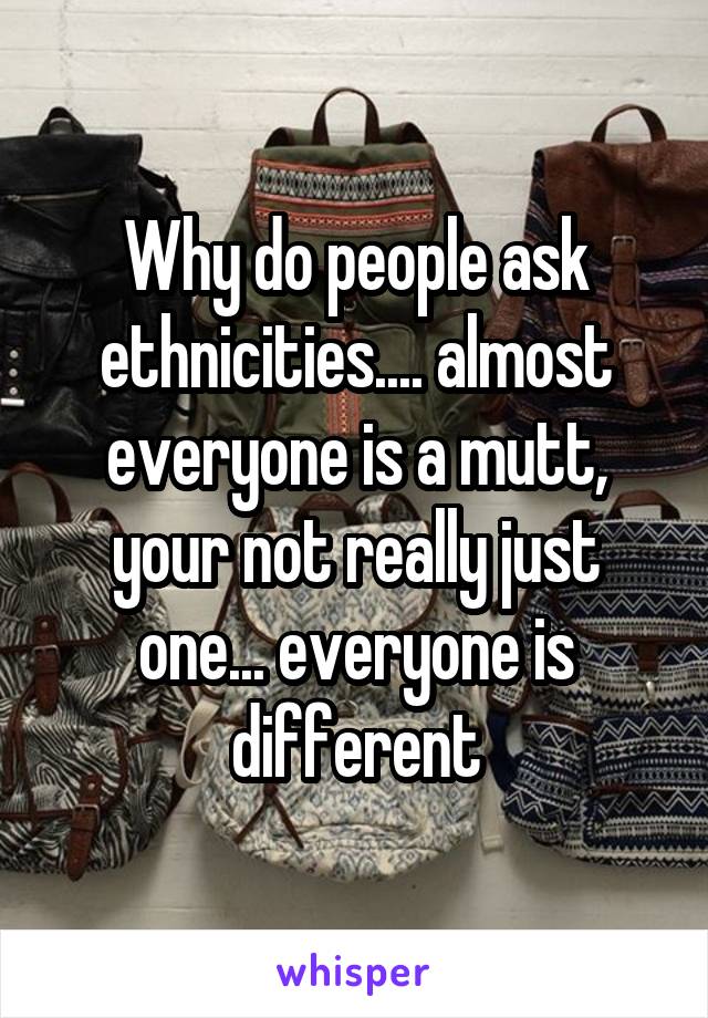 Why do people ask ethnicities.... almost everyone is a mutt, your not really just one... everyone is different