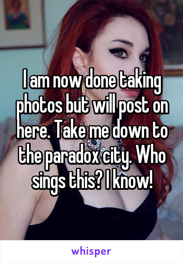 I am now done taking photos but will post on here. Take me down to the paradox city. Who sings this? I know!