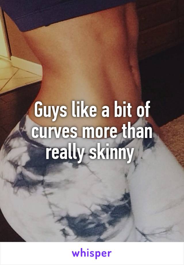 Guys like a bit of curves more than really skinny 