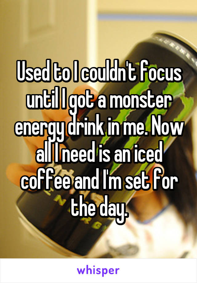 Used to I couldn't focus until I got a monster energy drink in me. Now all I need is an iced coffee and I'm set for the day.