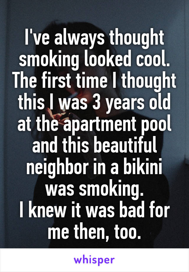 I've always thought smoking looked cool. The first time I thought this I was 3 years old at the apartment pool and this beautiful neighbor in a bikini was smoking.
I knew it was bad for me then, too.