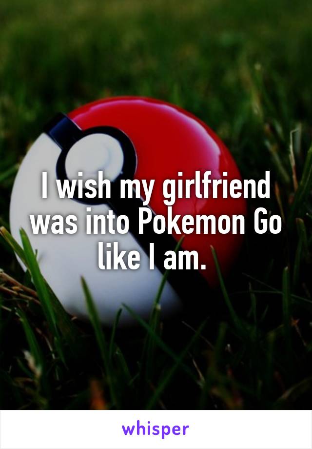 I wish my girlfriend was into Pokemon Go like I am. 