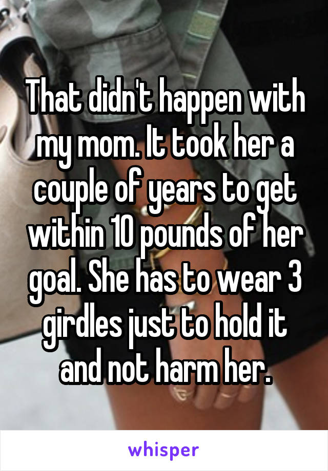 That didn't happen with my mom. It took her a couple of years to get within 10 pounds of her goal. She has to wear 3 girdles just to hold it and not harm her.