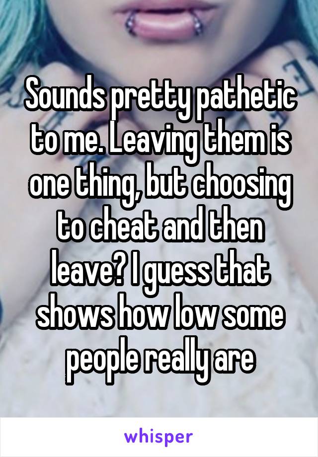 Sounds pretty pathetic to me. Leaving them is one thing, but choosing to cheat and then leave? I guess that shows how low some people really are