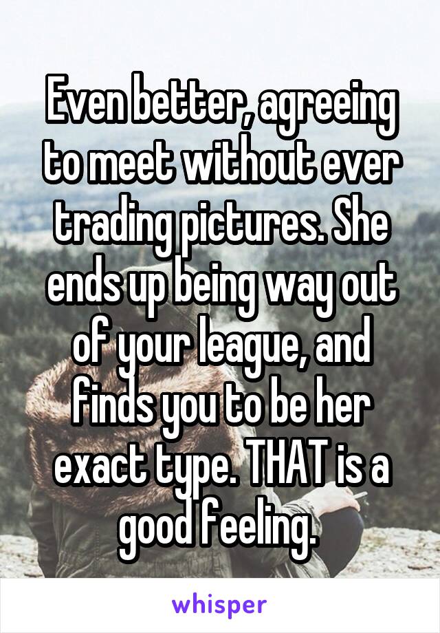 Even better, agreeing to meet without ever trading pictures. She ends up being way out of your league, and finds you to be her exact type. THAT is a good feeling. 