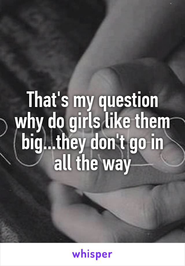 That's my question why do girls like them big...they don't go in all the way