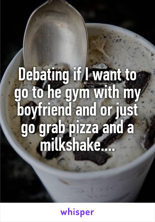 Debating if I want to go to he gym with my boyfriend and or just go grab pizza and a milkshake....