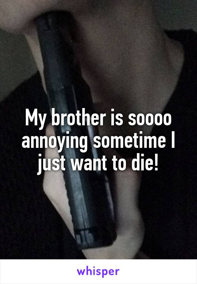 My brother is soooo annoying sometime I just want to die!