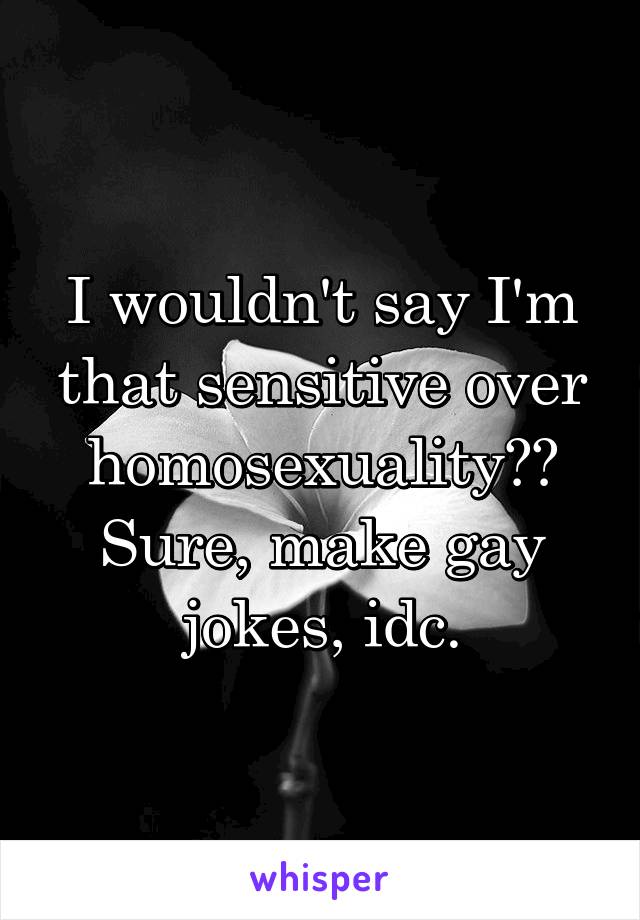 I wouldn't say I'm that sensitive over homosexuality?? Sure, make gay jokes, idc.