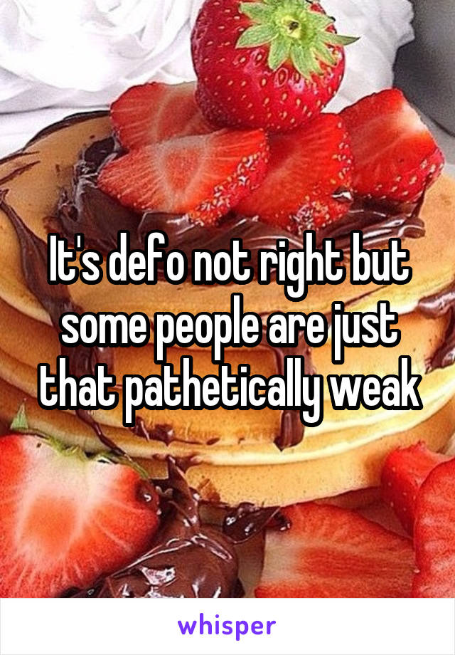 It's defo not right but some people are just that pathetically weak