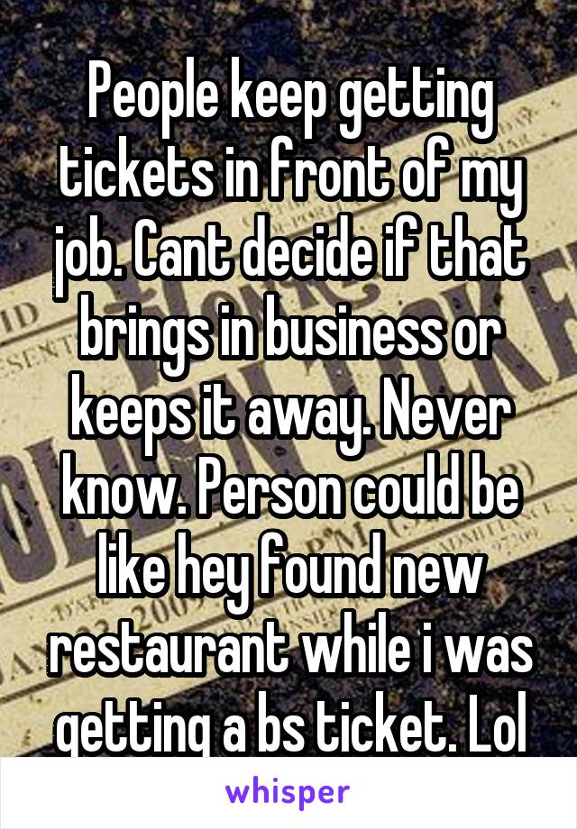 People keep getting tickets in front of my job. Cant decide if that brings in business or keeps it away. Never know. Person could be like hey found new restaurant while i was getting a bs ticket. Lol