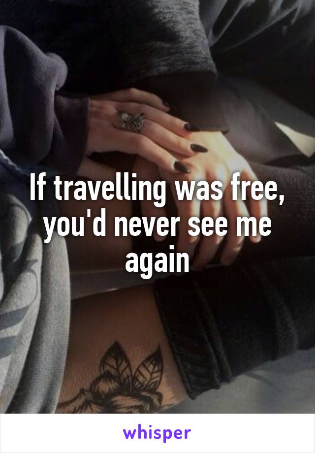 If travelling was free, you'd never see me again