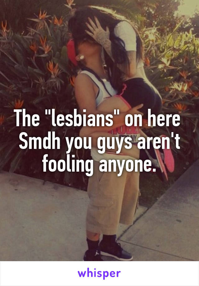 The "lesbians" on here 
Smdh you guys aren't fooling anyone.