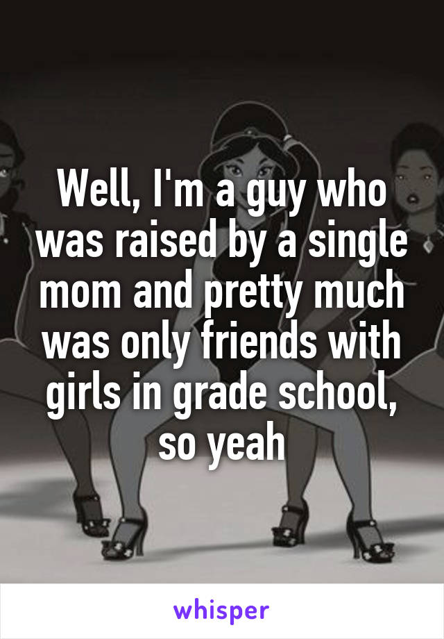 Well, I'm a guy who was raised by a single mom and pretty much was only friends with girls in grade school, so yeah