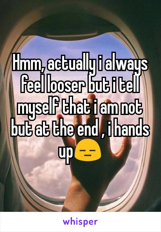 Hmm, actually i always feel looser but i tell myself that i am not but at the end , i hands up😑