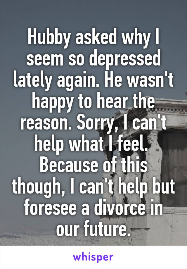 Hubby asked why I seem so depressed lately again. He wasn't happy to hear the reason. Sorry, I can't help what I feel. 
Because of this though, I can't help but foresee a divorce in our future.