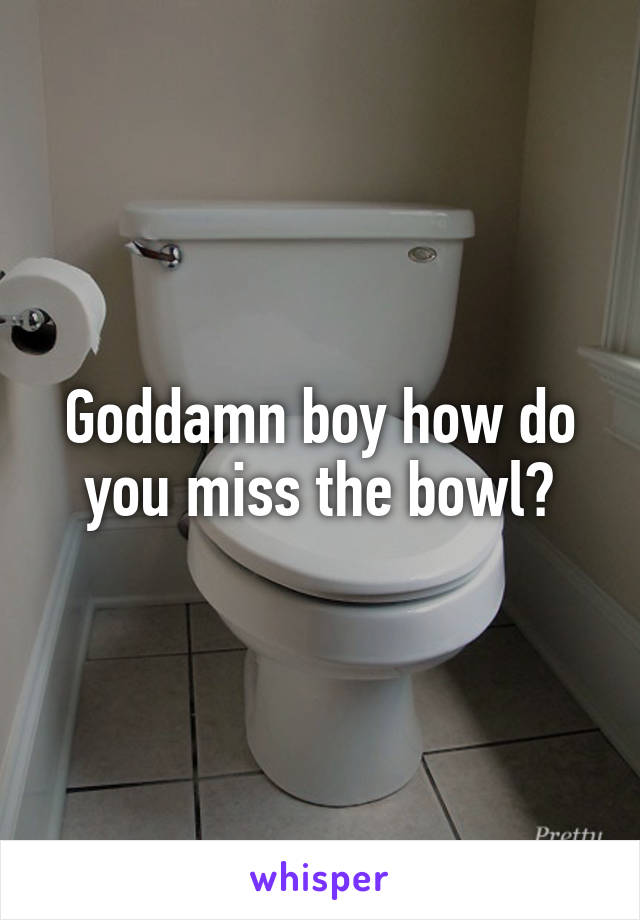 Goddamn boy how do you miss the bowl?