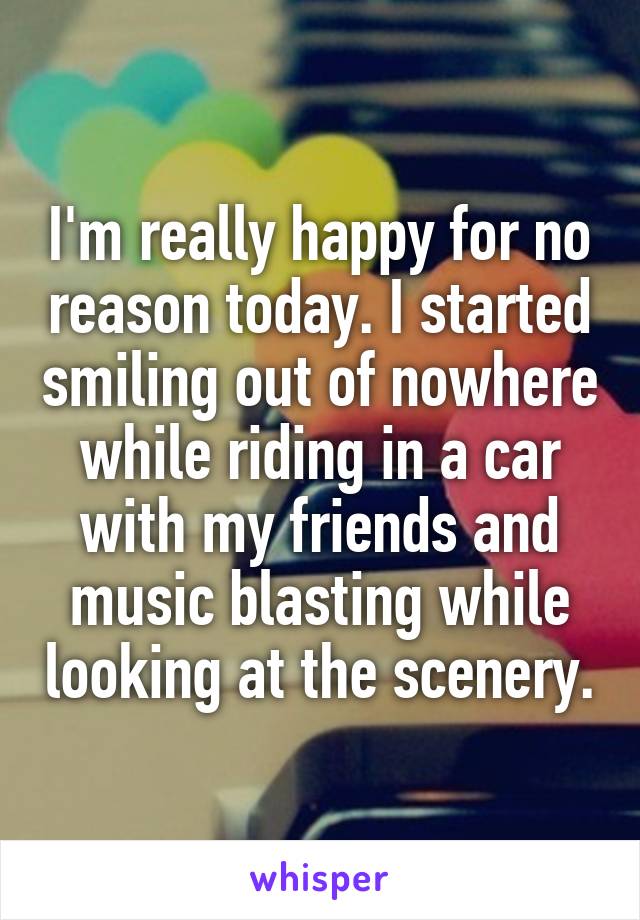 I'm really happy for no reason today. I started smiling out of nowhere while riding in a car with my friends and music blasting while looking at the scenery.