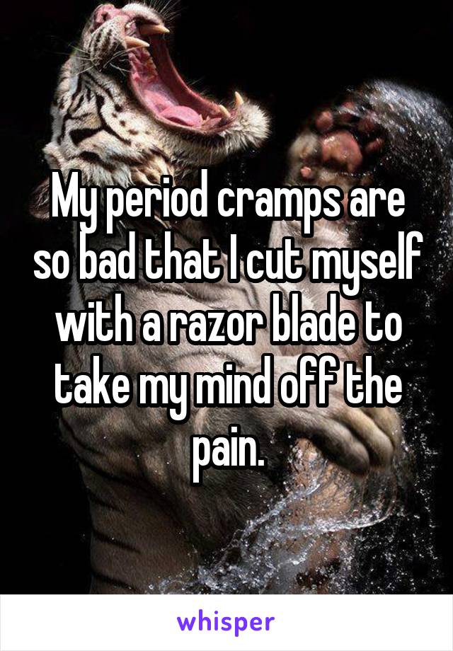 My period cramps are so bad that I cut myself with a razor blade to take my mind off the pain.