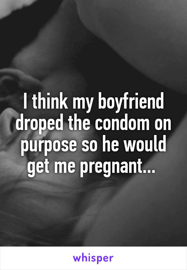 I think my boyfriend droped the condom on purpose so he would get me pregnant... 