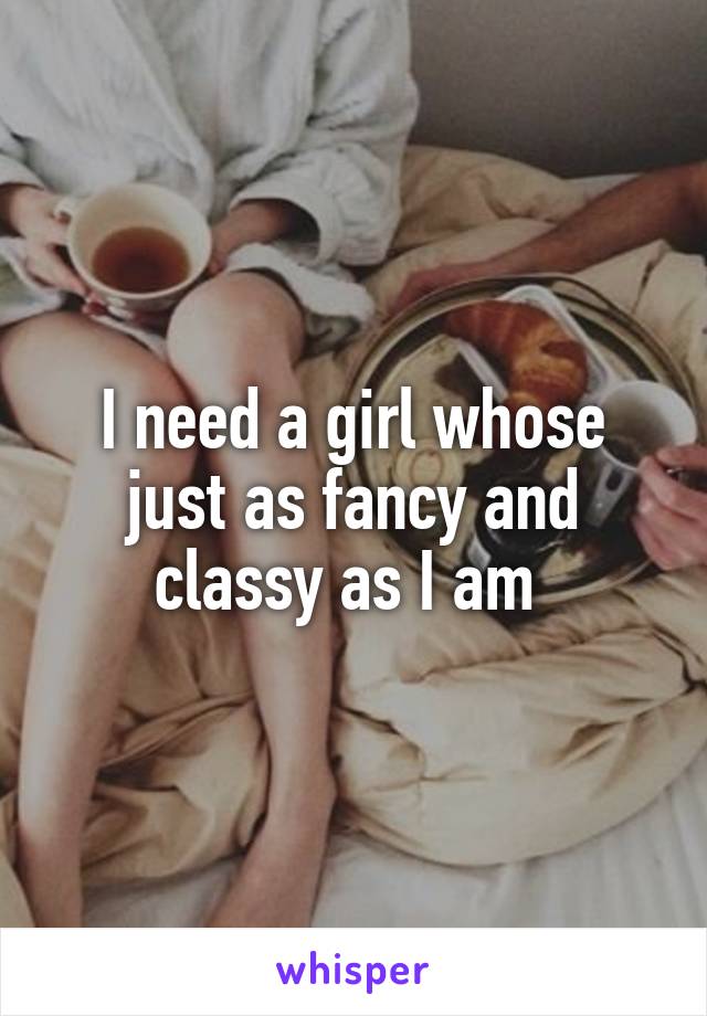 I need a girl whose just as fancy and classy as I am 