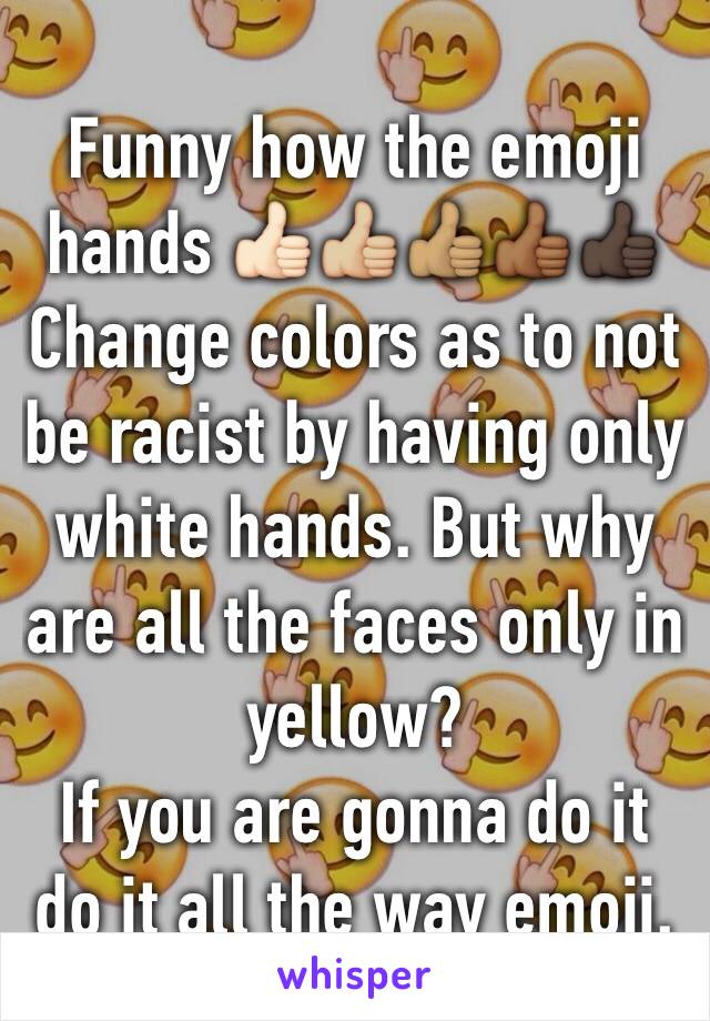 Funny how the emoji hands 👍🏻👍🏼👍🏽👍🏾👍🏿
Change colors as to not be racist by having only white hands. But why are all the faces only in yellow?
If you are gonna do it do it all the way emoji. 