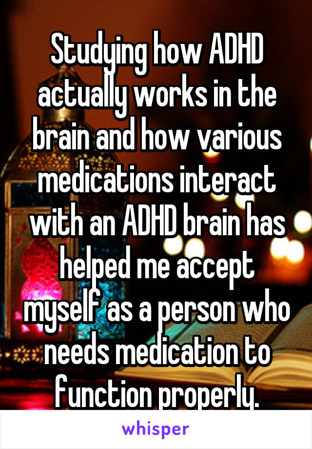 Studying how ADHD actually works in the brain and how various medications interact with an ADHD brain has helped me accept myself as a person who needs medication to function properly.