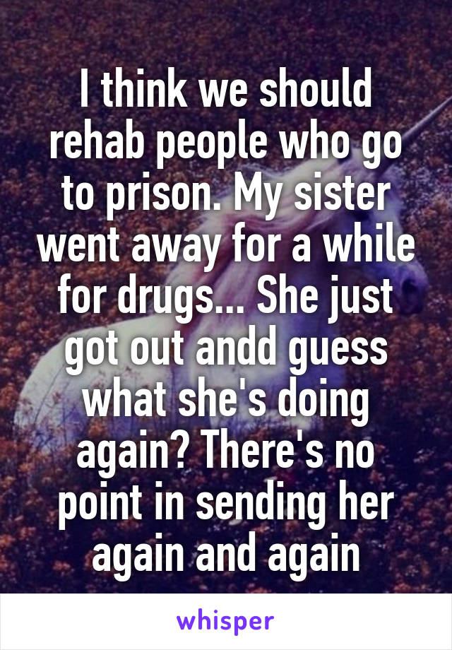 I think we should rehab people who go to prison. My sister went away for a while for drugs... She just got out andd guess what she's doing again? There's no point in sending her again and again