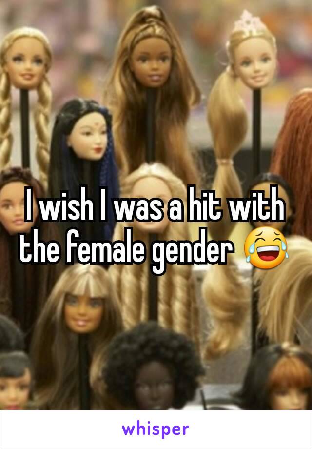 I wish I was a hit with the female gender 😂