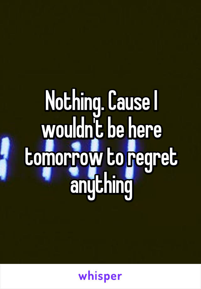 Nothing. Cause I wouldn't be here tomorrow to regret anything