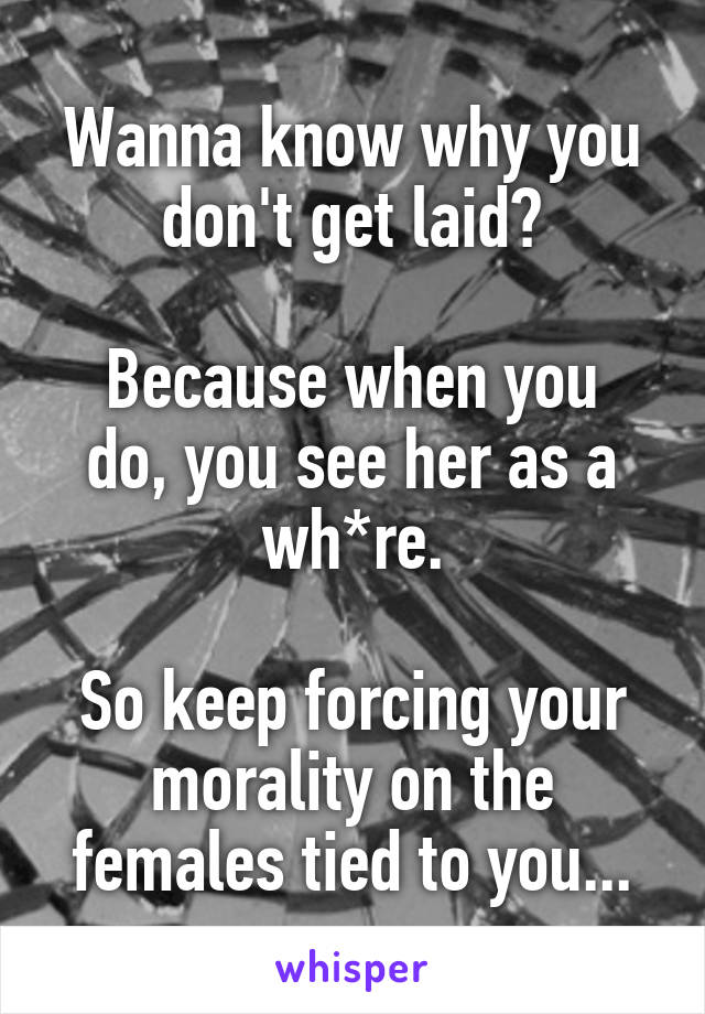 Wanna know why you don't get laid?

Because when you do, you see her as a wh*re.

So keep forcing your morality on the females tied to you...