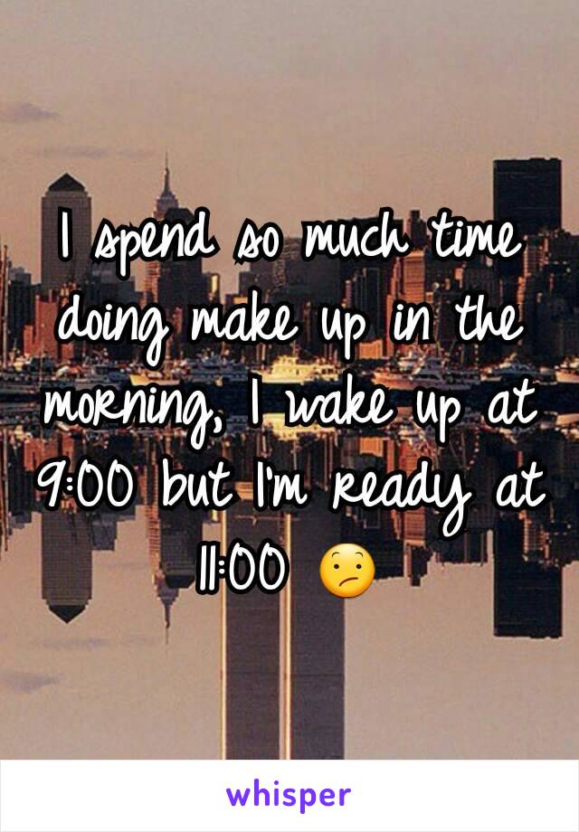 I spend so much time doing make up in the morning, I wake up at 9:00 but I'm ready at 11:00 😕