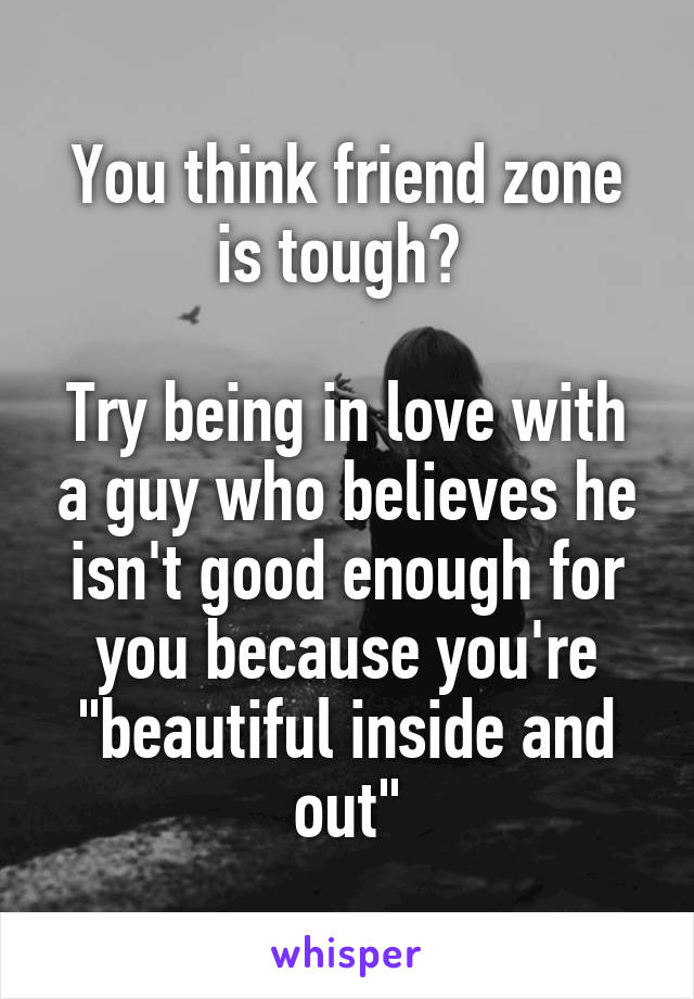 You think friend zone is tough? 

Try being in love with a guy who believes he isn't good enough for you because you're "beautiful inside and out"