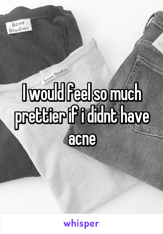 I would feel so much prettier if i didnt have acne