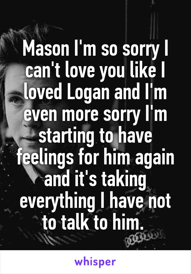 Mason I'm so sorry I can't love you like I loved Logan and I'm even more sorry I'm starting to have feelings for him again and it's taking everything I have not to talk to him. 