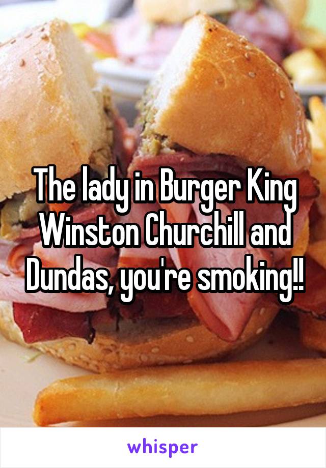 The lady in Burger King Winston Churchill and Dundas, you're smoking!!