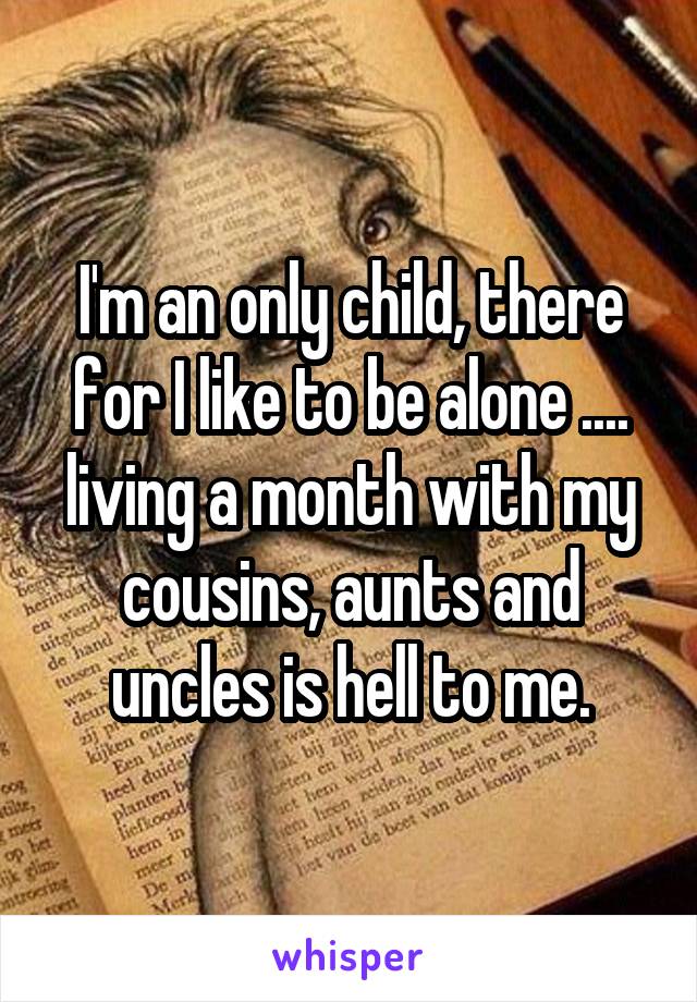 I'm an only child, there for I like to be alone .... living a month with my cousins, aunts and uncles is hell to me.