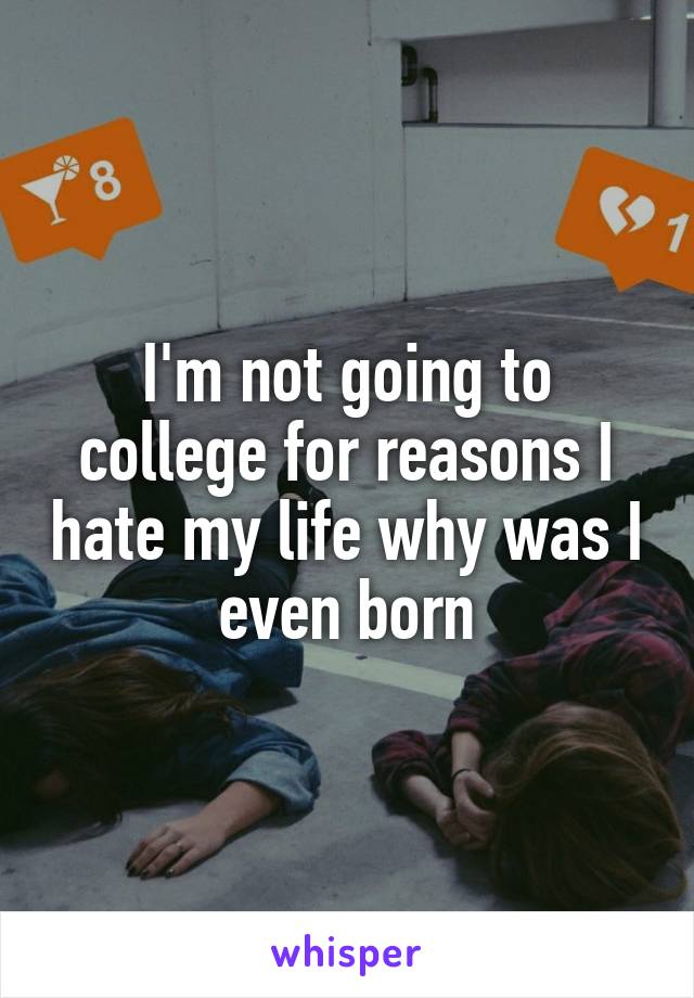 I'm not going to college for reasons I hate my life why was I even born