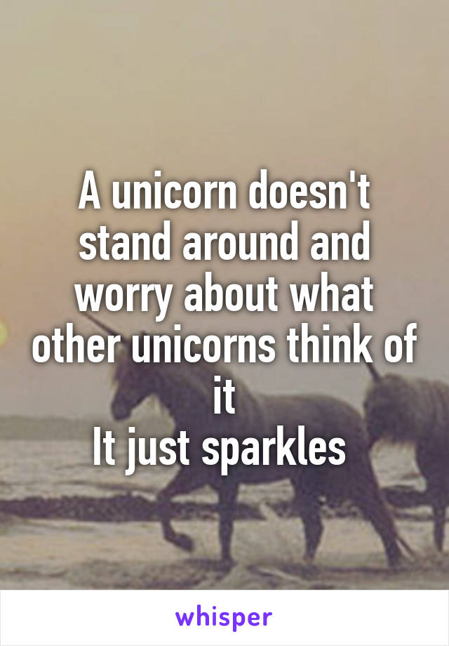 A unicorn doesn't stand around and worry about what other unicorns think of it
It just sparkles 