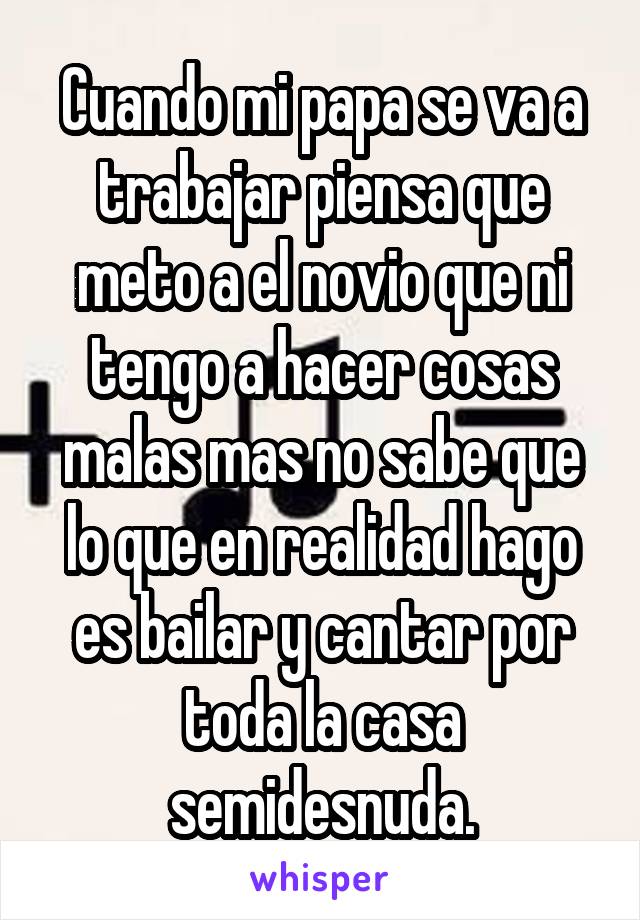 Cuando mi papa se va a trabajar piensa que meto a el novio que ni tengo a hacer cosas malas mas no sabe que lo que en realidad hago es bailar y cantar por toda la casa semidesnuda.