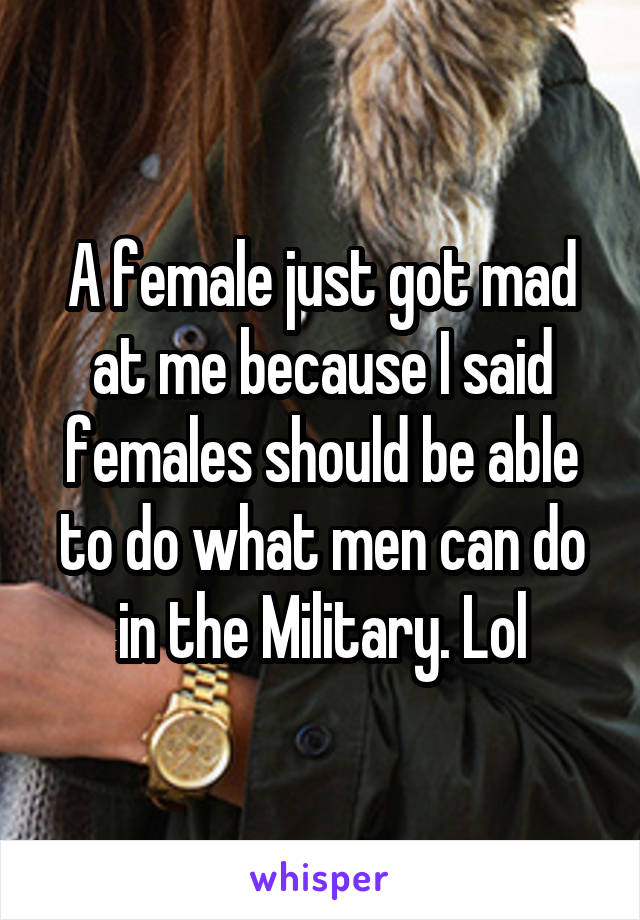 A female just got mad at me because I said females should be able to do what men can do in the Military. Lol