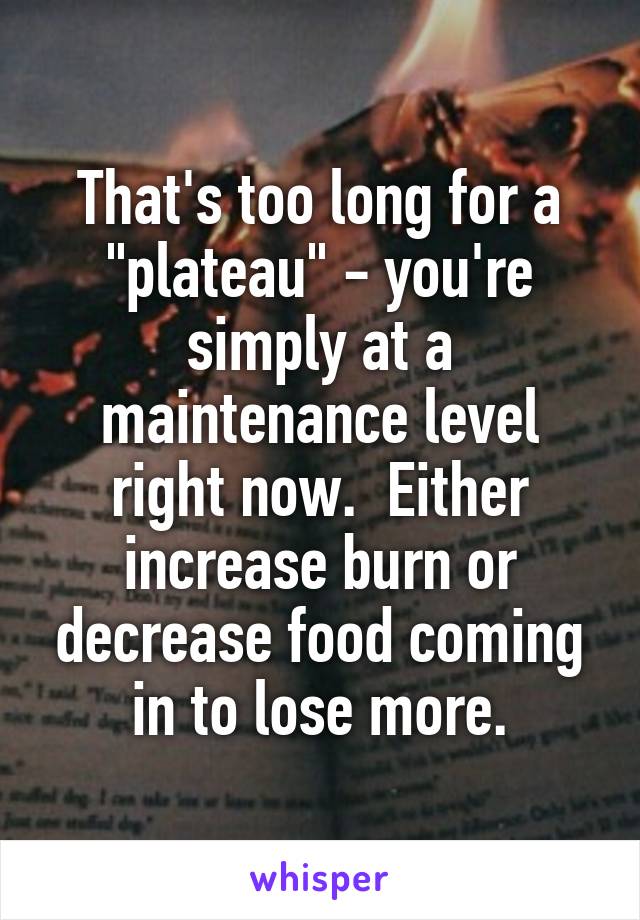 That's too long for a "plateau" - you're simply at a maintenance level right now.  Either increase burn or decrease food coming in to lose more.