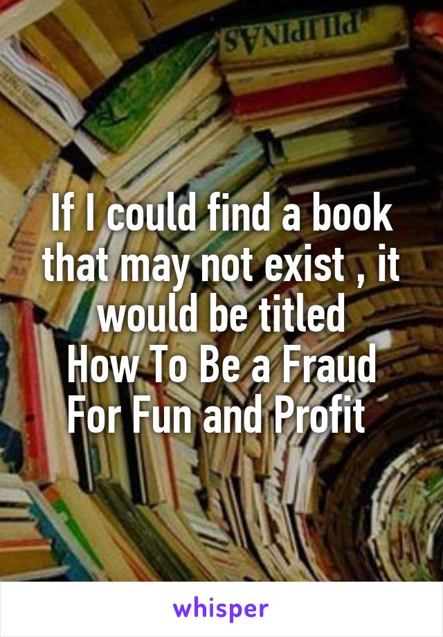 If I could find a book that may not exist , it would be titled
How To Be a Fraud For Fun and Profit 